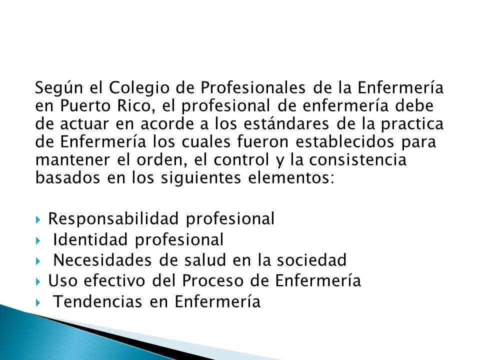 Según el Colegio de Profesionales de la Enfermería en Puerto Rico, el profesional de enfermería debe de actuar en acorde a los estándares de la practica de Enfermería los cuales fueron establecidos para mantener el orden, el control y la consistencia basados en los siguientes elementos: