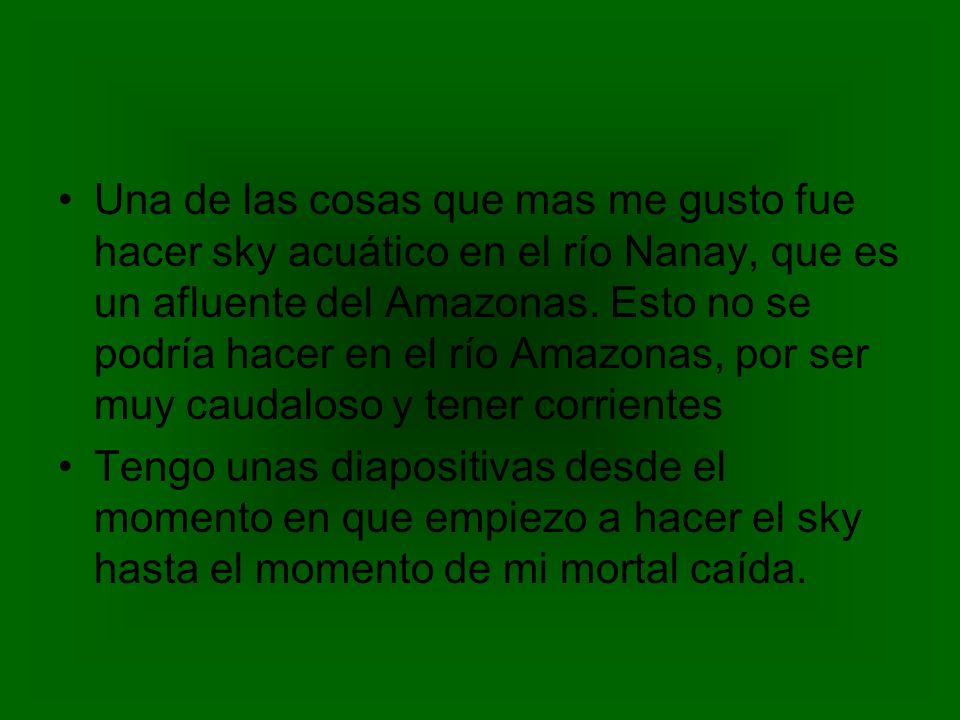 Una de las cosas que mas me gusto fue hacer sky acuático en el río Nanay, que es un afluente del Amazonas. Esto no se podría hacer en el río Amazonas, por ser muy caudaloso y tener corrientes