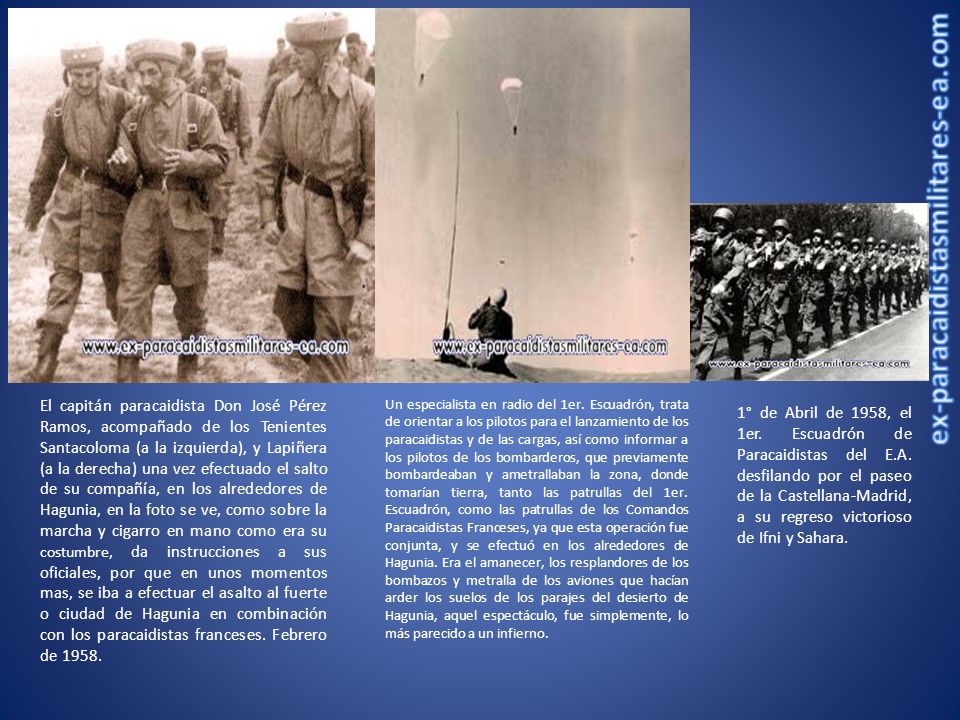 El capitán paracaidista Don José Pérez Ramos, acompañado de los Tenientes Santacoloma (a la izquierda), y Lapiñera (a la derecha) una vez efectuado el salto de su compañía, en los alrededores de Hagunia, en la foto se ve, como sobre la marcha y cigarro en mano como era su costumbre, da instrucciones a sus oficiales, por que en unos momentos mas, se iba a efectuar el asalto al fuerte o ciudad de Hagunia en combinación con los paracaidistas franceses. Febrero de 1958.