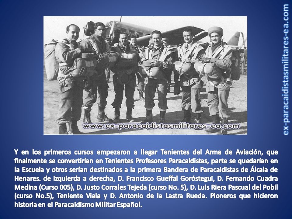 Y en los primeros cursos empezaron a llegar Tenientes del Arma de Aviación, que finalmente se convertirían en Tenientes Profesores Paracaidistas, parte se quedarían en la Escuela y otros serían destinados a la primera Bandera de Paracaidistas de Álcala de Henares.