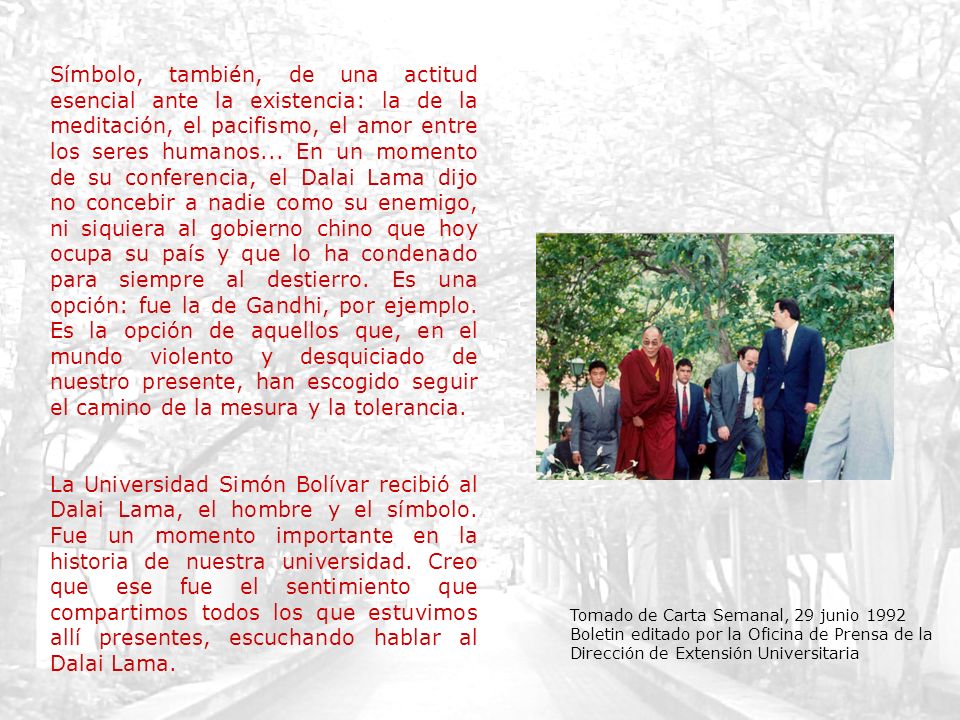 Símbolo, también, de una actitud esencial ante la existencia: la de la meditación, el pacifismo, el amor entre los seres humanos... En un momento de su conferencia, el Dalai Lama dijo no concebir a nadie como su enemigo, ni siquiera al gobierno chino que hoy ocupa su país y que lo ha condenado para siempre al destierro. Es una opción: fue la de Gandhi, por ejemplo. Es la opción de aquellos que, en el mundo violento y desquiciado de nuestro presente, han escogido seguir el camino de la mesura y la tolerancia.