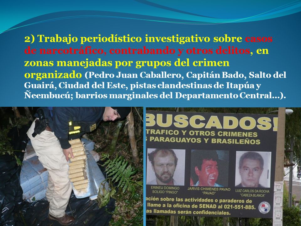 2) Trabajo periodístico investigativo sobre casos de narcotráfico, contrabando y otros delitos, en zonas manejadas por grupos del crimen organizado (Pedro Juan Caballero, Capitán Bado, Salto del Guairá, Ciudad del Este, pistas clandestinas de Itapúa y Ñeembucú; barrios marginales del Departamento Central…).
