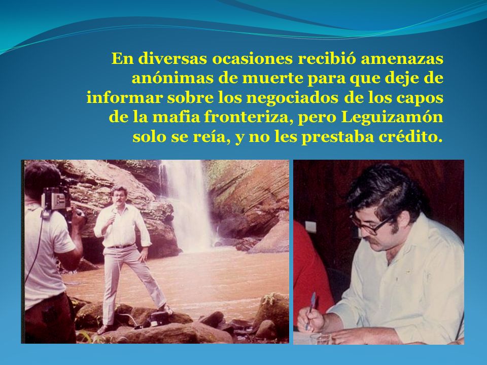 En diversas ocasiones recibió amenazas anónimas de muerte para que deje de informar sobre los negociados de los capos de la mafia fronteriza, pero Leguizamón solo se reía, y no les prestaba crédito.