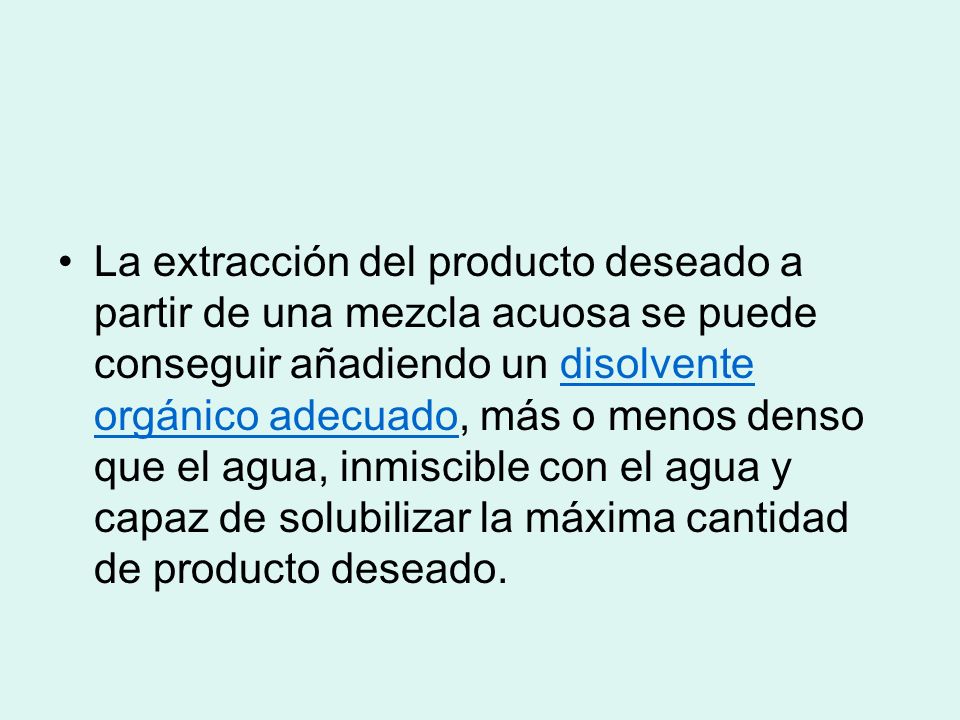 La extracción del producto deseado a partir de una mezcla acuosa se puede conseguir añadiendo un disolvente orgánico adecuado, más o menos denso que el agua, inmiscible con el agua y capaz de solubilizar la máxima cantidad de producto deseado.