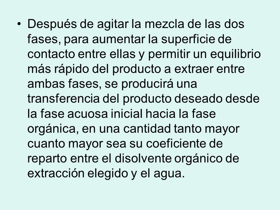 Después de agitar la mezcla de las dos fases, para aumentar la superficie de contacto entre ellas y permitir un equilibrio más rápido del producto a extraer entre ambas fases, se producirá una transferencia del producto deseado desde la fase acuosa inicial hacia la fase orgánica, en una cantidad tanto mayor cuanto mayor sea su coeficiente de reparto entre el disolvente orgánico de extracción elegido y el agua.
