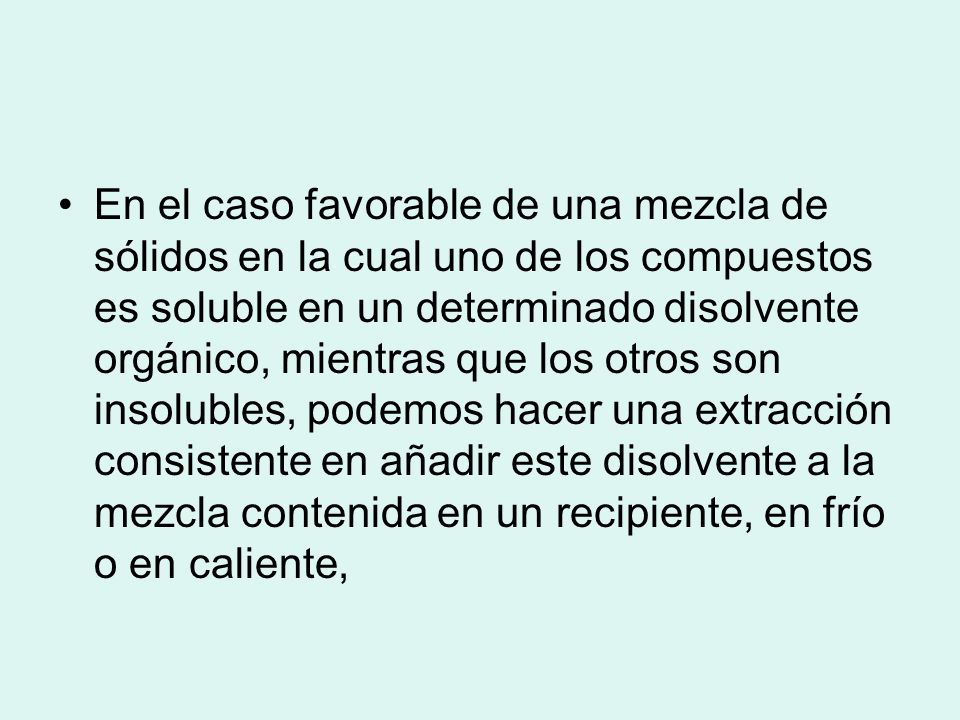 En el caso favorable de una mezcla de sólidos en la cual uno de los compuestos es soluble en un determinado disolvente orgánico, mientras que los otros son insolubles, podemos hacer una extracción consistente en añadir este disolvente a la mezcla contenida en un recipiente, en frío o en caliente,