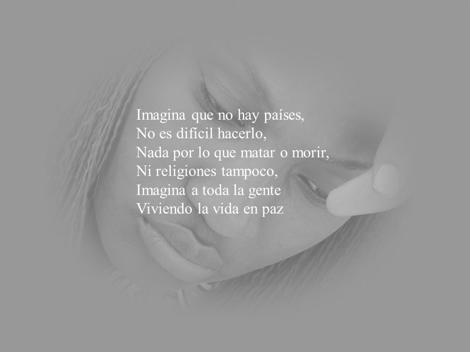 Imagina que no hay países, No es difícil hacerlo, Nada por lo que matar o morir, Ni religiones tampoco, Imagina a toda la gente Viviendo la vida en paz