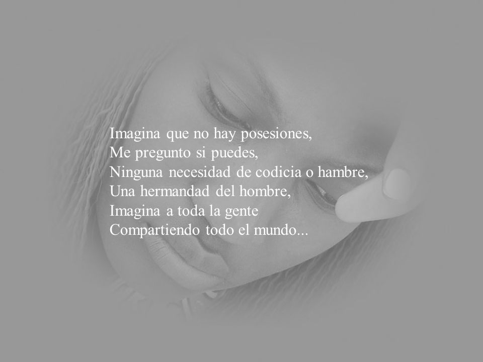 Imagina que no hay posesiones, Me pregunto si puedes, Ninguna necesidad de codicia o hambre, Una hermandad del hombre, Imagina a toda la gente Compartiendo todo el mundo...