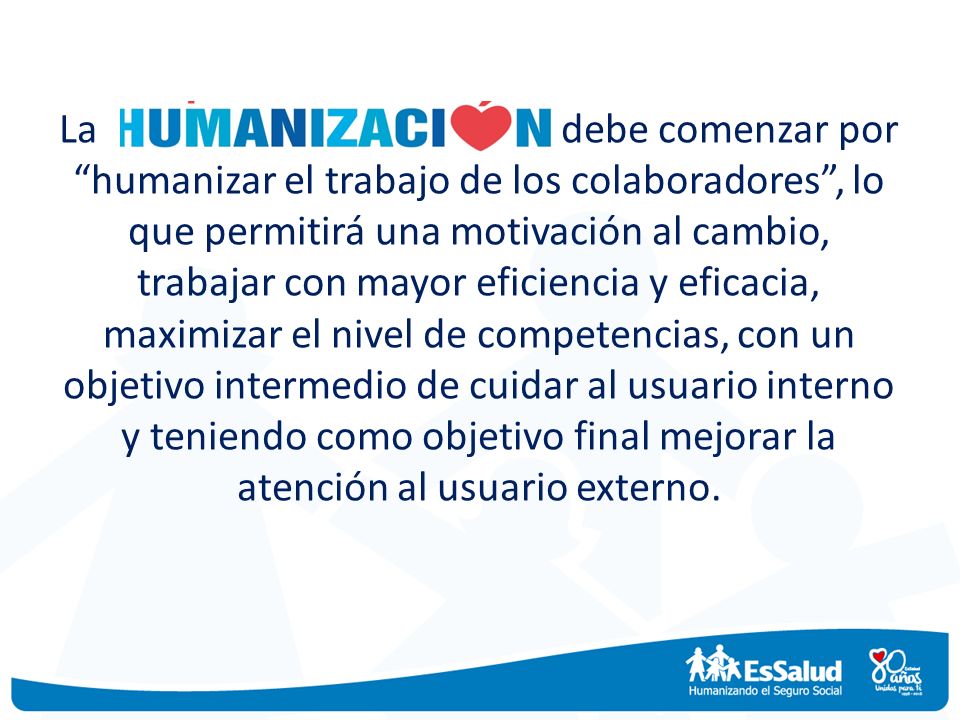 La debe comenzar por humanizar el trabajo de los colaboradores , lo que permitirá una motivación al cambio, trabajar con mayor eficiencia y eficacia, maximizar el nivel de competencias, con un objetivo intermedio de cuidar al usuario interno y teniendo como objetivo final mejorar la atención al usuario externo.