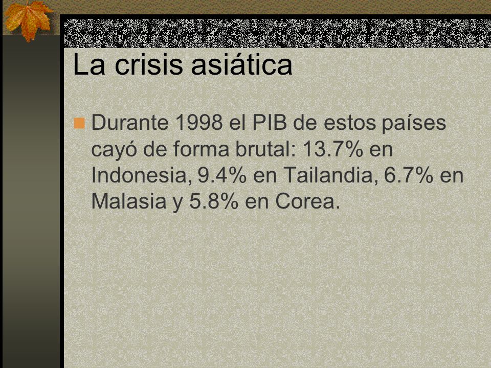 La crisis asiática Durante 1998 el PIB de estos países cayó de forma brutal: 13.7% en Indonesia, 9.4% en Tailandia, 6.7% en Malasia y 5.8% en Corea.