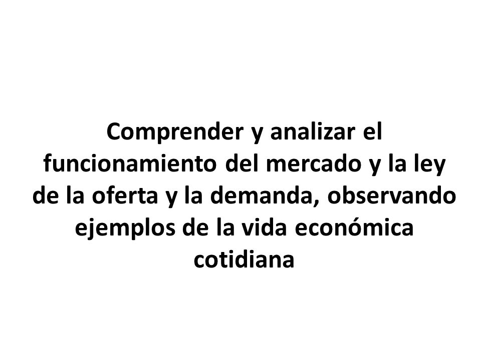 OBJETIVO Comprender y analizar el funcionamiento del mercado y la ley de la oferta y la demanda, observando ejemplos de la vida económica cotidiana.