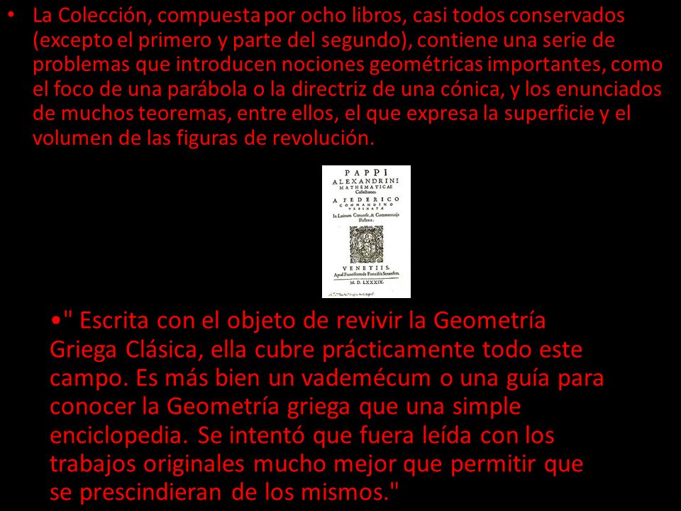 La Colección, compuesta por ocho libros, casi todos conservados (excepto el primero y parte del segundo), contiene una serie de problemas que introducen nociones geométricas importantes, como el foco de una parábola o la directriz de una cónica, y los enunciados de muchos teoremas, entre ellos, el que expresa la superficie y el volumen de las figuras de revolución.