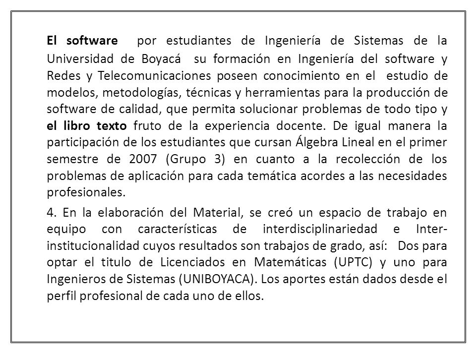 El software por estudiantes de Ingeniería de Sistemas de la Universidad de Boyacá su formación en Ingeniería del software y Redes y Telecomunicaciones poseen conocimiento en el estudio de modelos, metodologías, técnicas y herramientas para la producción de software de calidad, que permita solucionar problemas de todo tipo y el libro texto fruto de la experiencia docente. De igual manera la participación de los estudiantes que cursan Álgebra Lineal en el primer semestre de 2007 (Grupo 3) en cuanto a la recolección de los problemas de aplicación para cada temática acordes a las necesidades profesionales.