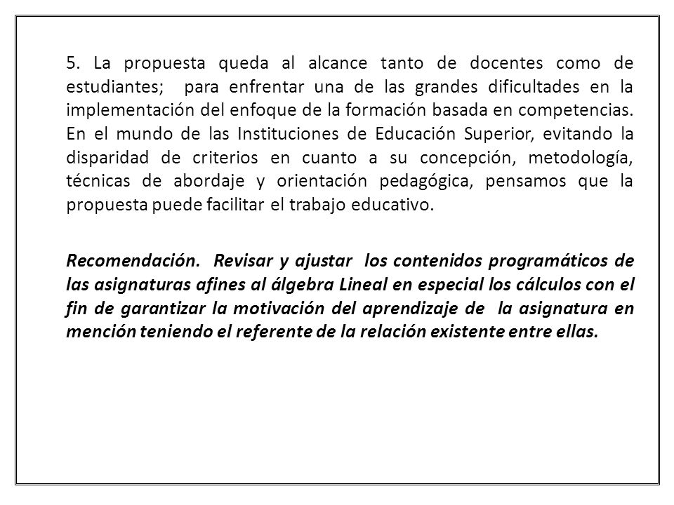 5. La propuesta queda al alcance tanto de docentes como de estudiantes; para enfrentar una de las grandes dificultades en la implementación del enfoque de la formación basada en competencias. En el mundo de las Instituciones de Educación Superior, evitando la disparidad de criterios en cuanto a su concepción, metodología, técnicas de abordaje y orientación pedagógica, pensamos que la propuesta puede facilitar el trabajo educativo.