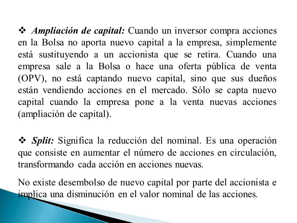 Ampliación de capital: Cuando un inversor compra acciones en la Bolsa no aporta nuevo capital a la empresa, simplemente está sustituyendo a un accionista que se retira. Cuando una empresa sale a la Bolsa o hace una oferta pública de venta (OPV), no está captando nuevo capital, sino que sus dueños están vendiendo acciones en el mercado. Sólo se capta nuevo capital cuando la empresa pone a la venta nuevas acciones (ampliación de capital).