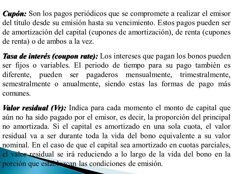 Cupón: Son los pagos periódicos que se compromete a realizar el emisor del título desde su emisión hasta su vencimiento. Estos pagos pueden ser de amortización del capital (cupones de amortización), de renta (cupones de renta) o de ambos a la vez.