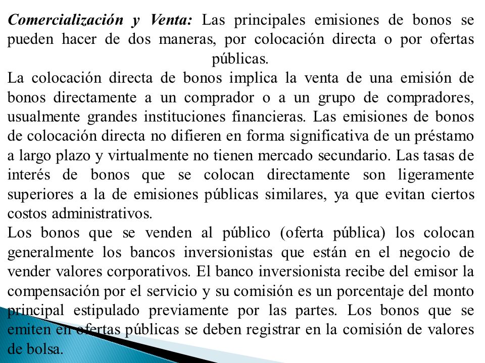Comercialización y Venta: Las principales emisiones de bonos se pueden hacer de dos maneras, por colocación directa o por ofertas públicas. La colocación directa de bonos implica la venta de una emisión de bonos directamente a un comprador o a un grupo de compradores, usualmente grandes instituciones financieras. Las emisiones de bonos de colocación directa no difieren en forma significativa de un préstamo a largo plazo y virtualmente no tienen mercado secundario. Las tasas de interés de bonos que se colocan directamente son ligeramente superiores a la de emisiones públicas similares, ya que evitan ciertos costos administrativos.