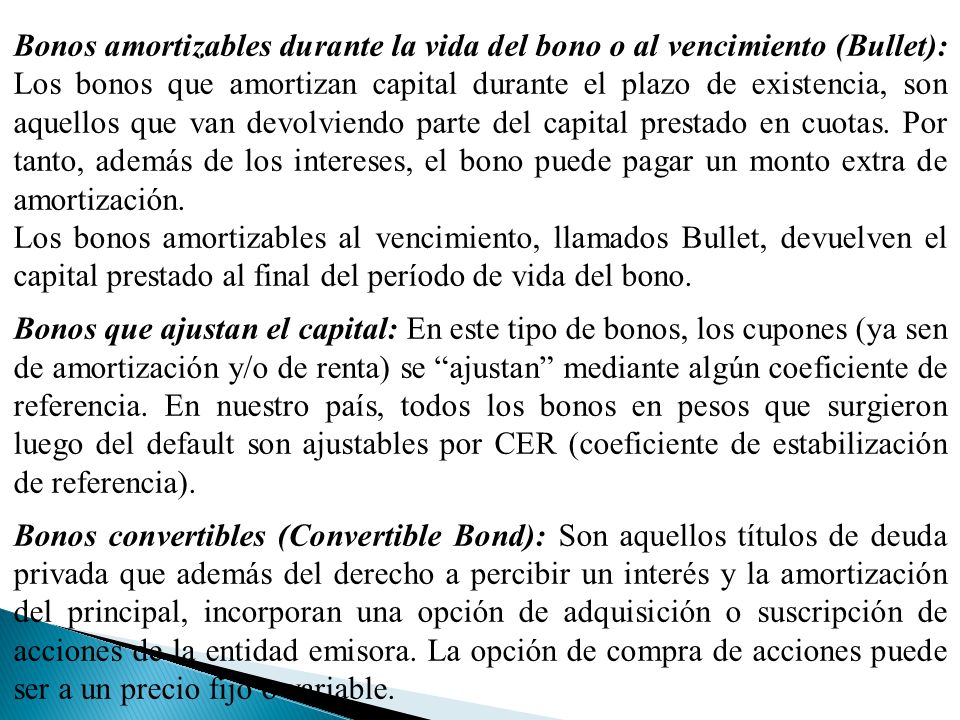 Bonos amortizables durante la vida del bono o al vencimiento (Bullet): Los bonos que amortizan capital durante el plazo de existencia, son aquellos que van devolviendo parte del capital prestado en cuotas. Por tanto, además de los intereses, el bono puede pagar un monto extra de amortización.
