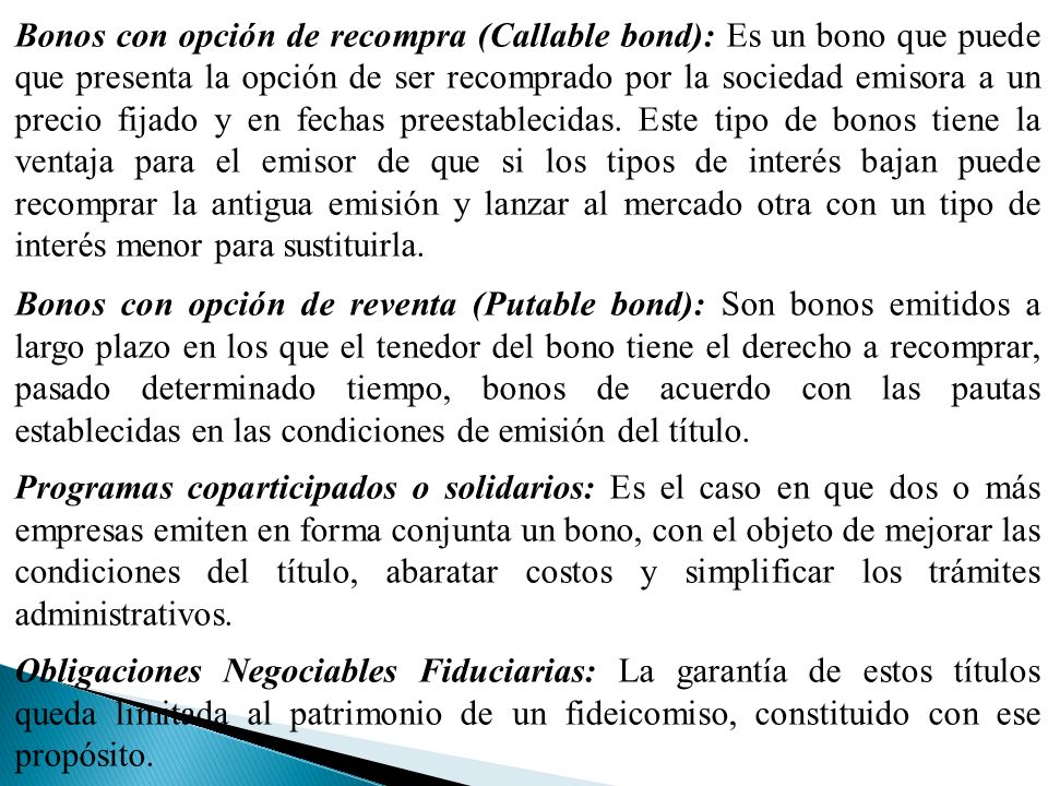 Bonos con opción de recompra (Callable bond): Es un bono que puede que presenta la opción de ser recomprado por la sociedad emisora a un precio fijado y en fechas preestablecidas. Este tipo de bonos tiene la ventaja para el emisor de que si los tipos de interés bajan puede recomprar la antigua emisión y lanzar al mercado otra con un tipo de interés menor para sustituirla.