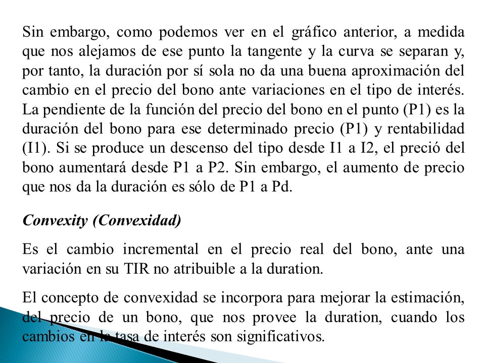 Sin embargo, como podemos ver en el gráfico anterior, a medida que nos alejamos de ese punto la tangente y la curva se separan y, por tanto, la duración por sí sola no da una buena aproximación del cambio en el precio del bono ante variaciones en el tipo de interés. La pendiente de la función del precio del bono en el punto (P1) es la duración del bono para ese determinado precio (P1) y rentabilidad (I1). Si se produce un descenso del tipo desde I1 a I2, el preció del bono aumentará desde P1 a P2. Sin embargo, el aumento de precio que nos da la duración es sólo de P1 a Pd.