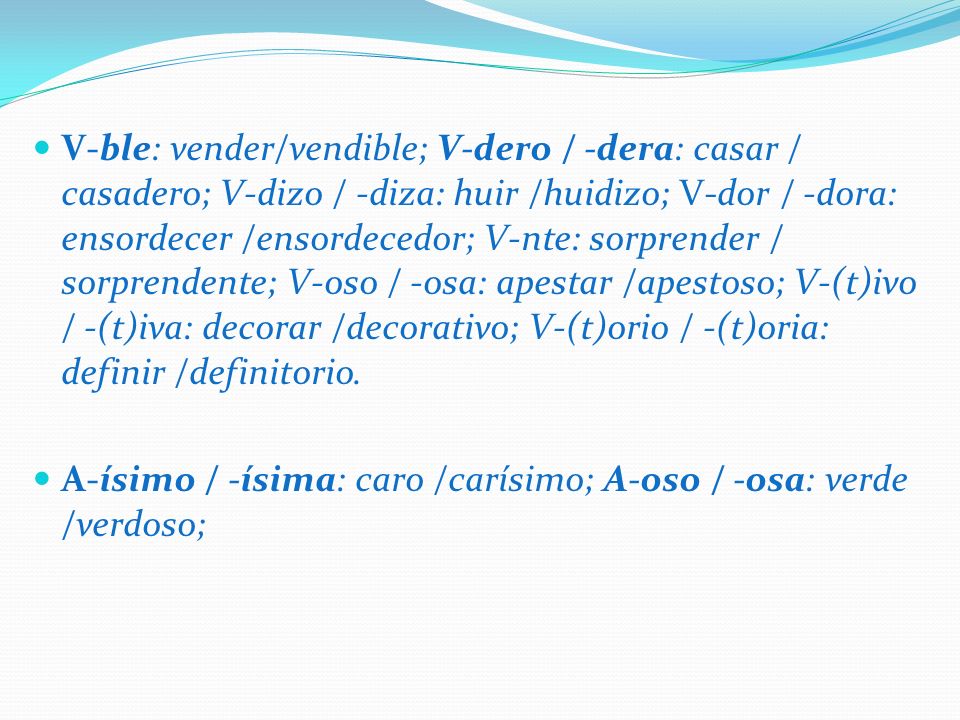 V-ble: vender/vendible; V-dero / -dera: casar / casadero; V-dizo / -diza: huir /huidizo; V-dor / -dora: ensordecer /ensordecedor; V-nte: sorprender / sorprendente; V-oso / -osa: apestar /apestoso; V-(t)ivo / -(t)iva: decorar /decorativo; V-(t)orio / -(t)oria: definir /definitorio.