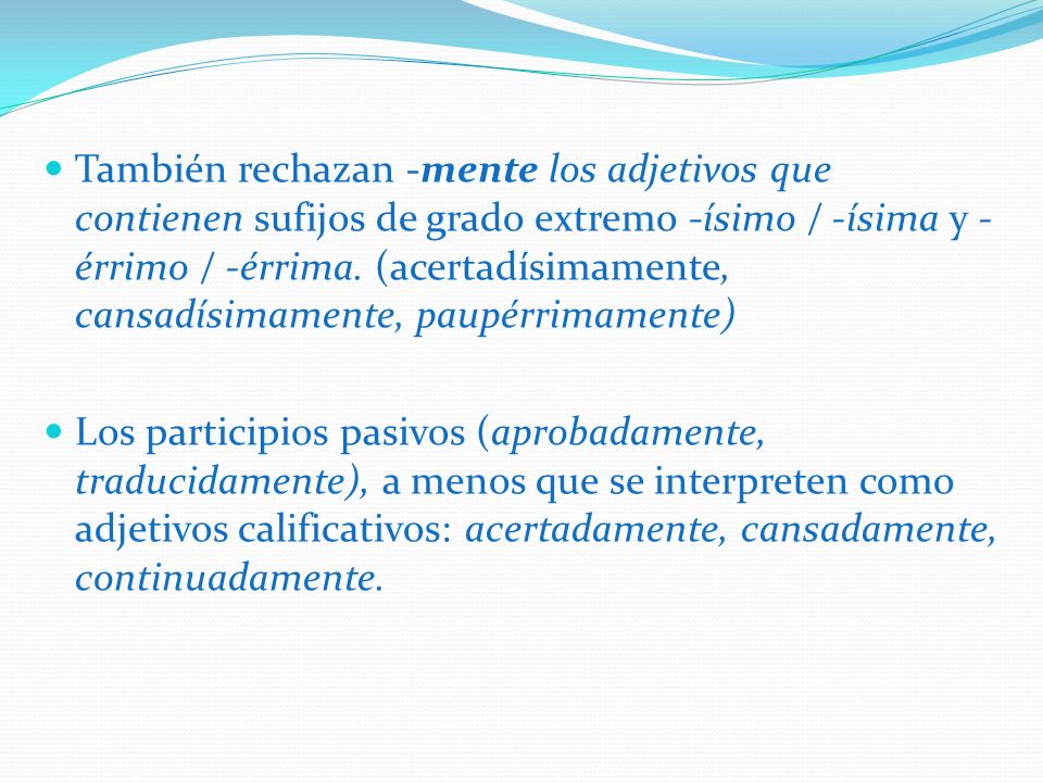 También rechazan -mente los adjetivos que contienen sufijos de grado extremo -ísimo / -ísima y -érrimo / -érrima. (acertadísimamente, cansadísimamente, paupérrimamente)