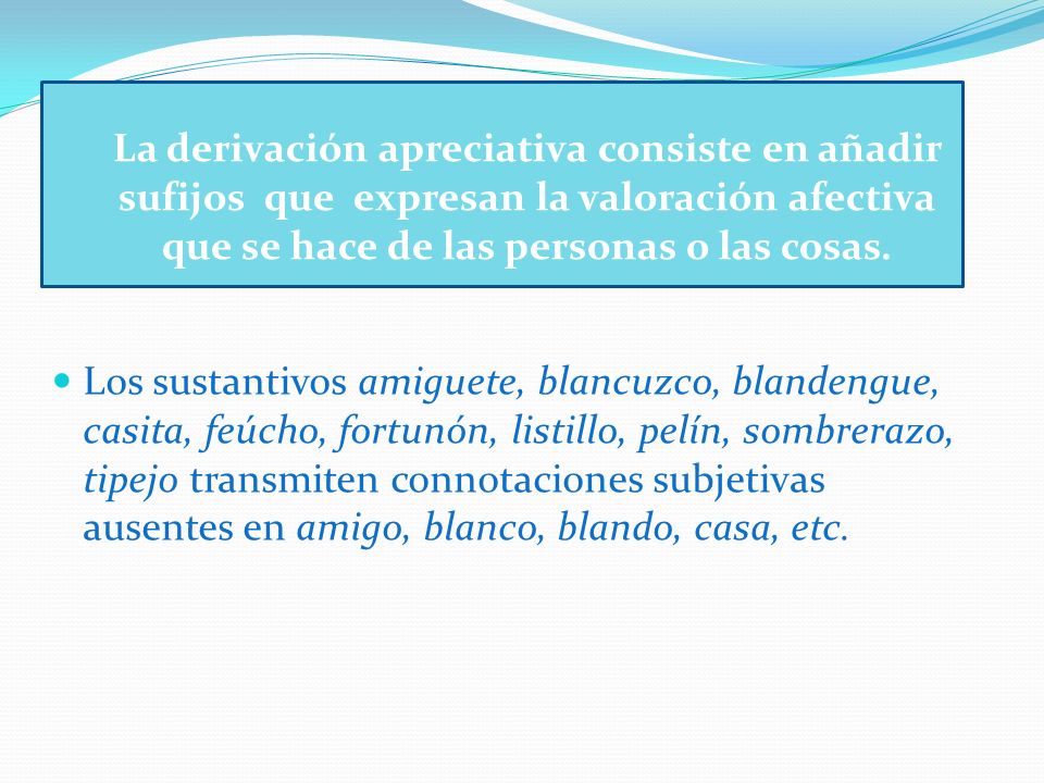 La derivación apreciativa consiste en añadir sufijos que expresan la valoración afectiva que se hace de las personas o las cosas.