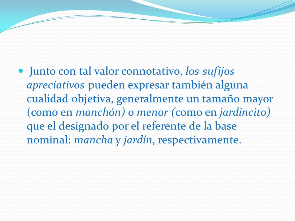 Junto con tal valor connotativo, los sufijos apreciativos pueden expresar también alguna cualidad objetiva, generalmente un tamaño mayor (como en manchón) o menor (como en jardincito) que el designado por el referente de la base nominal: mancha y jardín, respectivamente.