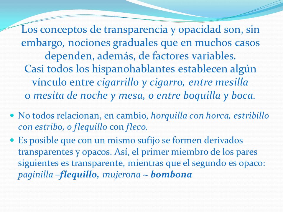 Los conceptos de transparencia y opacidad son, sin embargo, nociones graduales que en muchos casos dependen, además, de factores variables. Casi todos los hispanohablantes establecen algún vínculo entre cigarrillo y cigarro, entre mesilla o mesita de noche y mesa, o entre boquilla y boca.