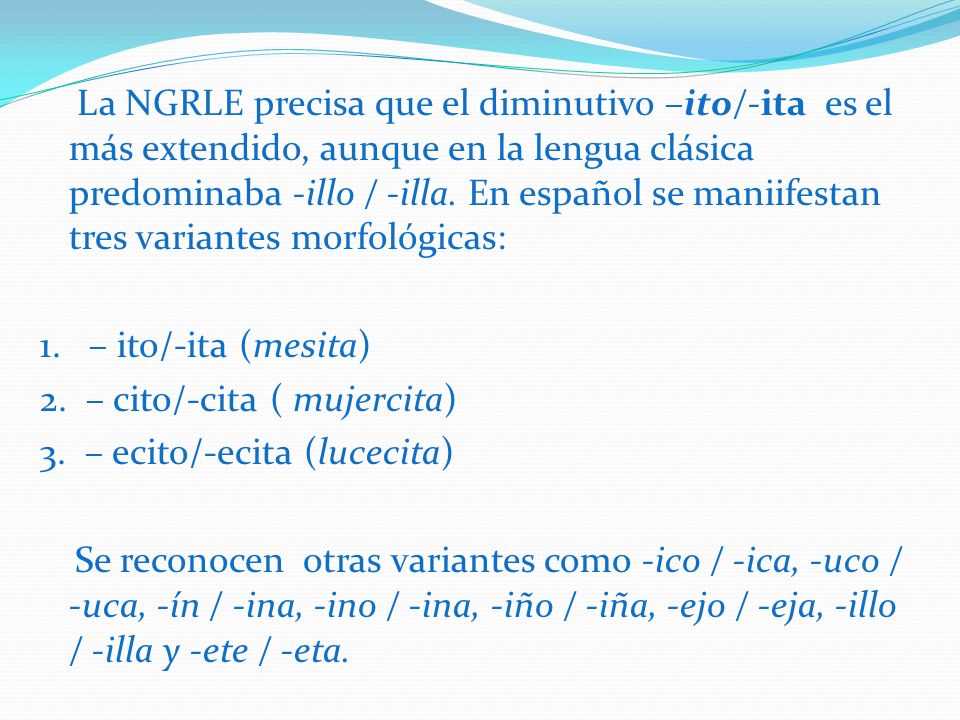 La NGRLE precisa que el diminutivo –ito/-ita es el más extendido, aunque en la lengua clásica predominaba -illo / -illa. En español se maniifestan tres variantes morfológicas: