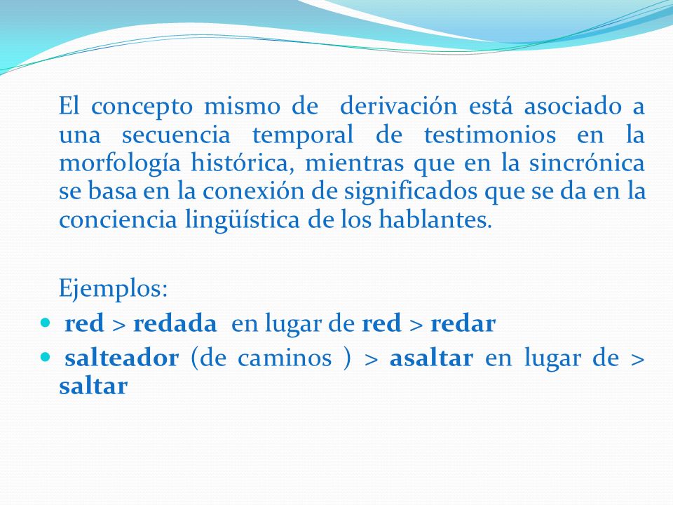 El concepto mismo de derivación está asociado a una secuencia temporal de testimonios en la morfología histórica, mientras que en la sincrónica se basa en la conexión de significados que se da en la conciencia lingüística de los hablantes.
