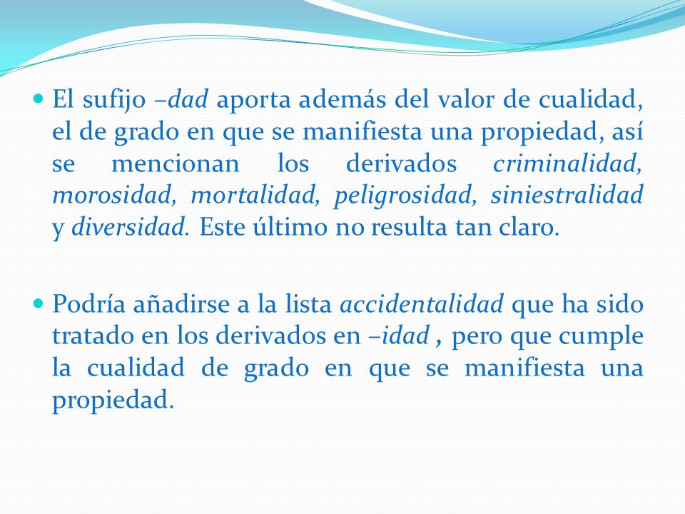El sufijo –dad aporta además del valor de cualidad, el de grado en que se manifiesta una propiedad, así se mencionan los derivados criminalidad, morosidad, mortalidad, peligrosidad, siniestralidad y diversidad. Este último no resulta tan claro.