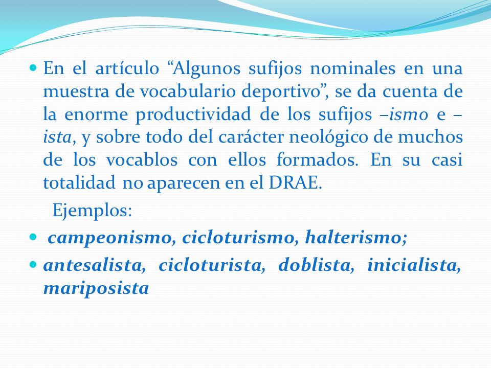 En el artículo Algunos sufijos nominales en una muestra de vocabulario deportivo , se da cuenta de la enorme productividad de los sufijos –ismo e –ista, y sobre todo del carácter neológico de muchos de los vocablos con ellos formados. En su casi totalidad no aparecen en el DRAE.