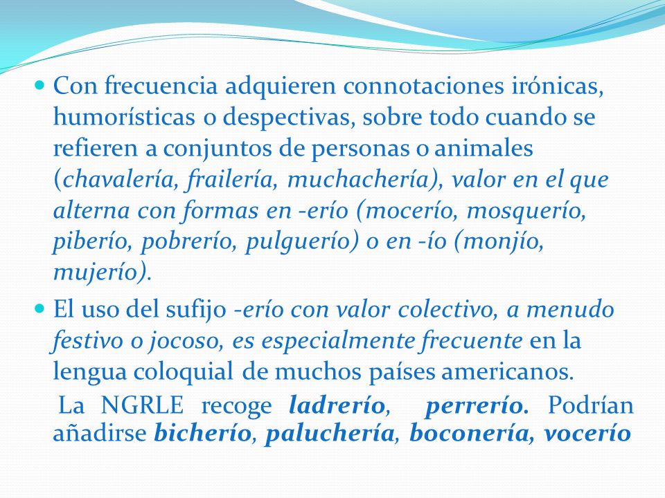 Con frecuencia adquieren connotaciones irónicas, humorísticas o despectivas, sobre todo cuando se refieren a conjuntos de personas o animales (chavalería, frailería, muchachería), valor en el que alterna con formas en -erío (mocerío, mosquerío, piberío, pobrerío, pulguerío) o en -ío (monjío, mujerío).