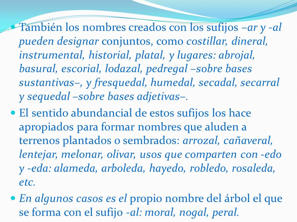 También los nombres creados con los sufijos –ar y -al pueden designar conjuntos, como costillar, dineral, instrumental, historial, platal, y lugares: abrojal, basural, escorial, lodazal, pedregal –sobre bases sustantivas–, y fresquedal, humedal, secadal, secarral y sequedal –sobre bases adjetivas–.