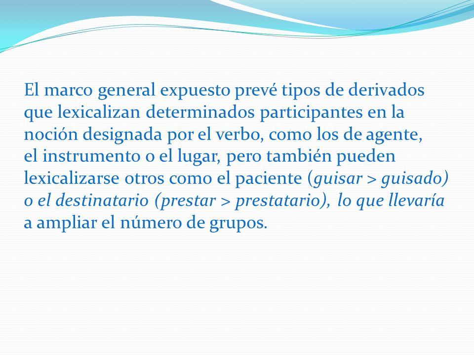 El marco general expuesto prevé tipos de derivados que lexicalizan determinados participantes en la noción designada por el verbo, como los de agente, el instrumento o el lugar, pero también pueden lexicalizarse otros como el paciente (guisar > guisado) o el destinatario (prestar > prestatario), lo que llevaría a ampliar el número de grupos.