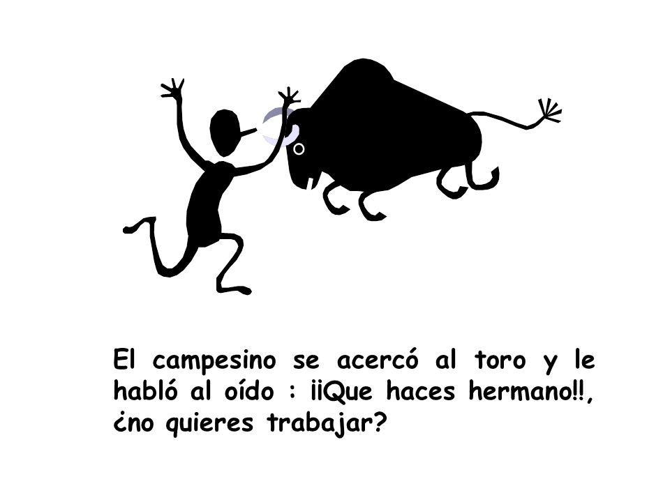 El campesino se acercó al toro y le habló al oído : ¡¡Que haces hermano!!, ¿no quieres trabajar