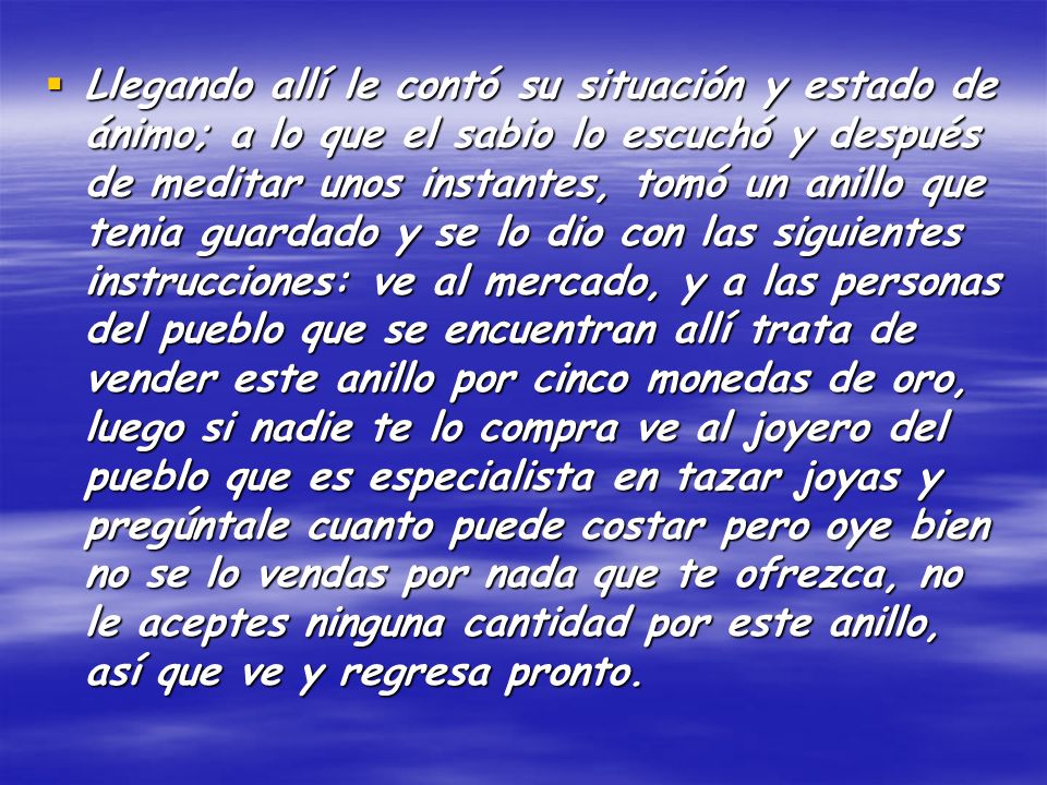 Llegando allí le contó su situación y estado de ánimo; a lo que el sabio lo escuchó y después de meditar unos instantes, tomó un anillo que tenia guardado y se lo dio con las siguientes instrucciones: ve al mercado, y a las personas del pueblo que se encuentran allí trata de vender este anillo por cinco monedas de oro, luego si nadie te lo compra ve al joyero del pueblo que es especialista en tazar joyas y pregúntale cuanto puede costar pero oye bien no se lo vendas por nada que te ofrezca, no le aceptes ninguna cantidad por este anillo, así que ve y regresa pronto.