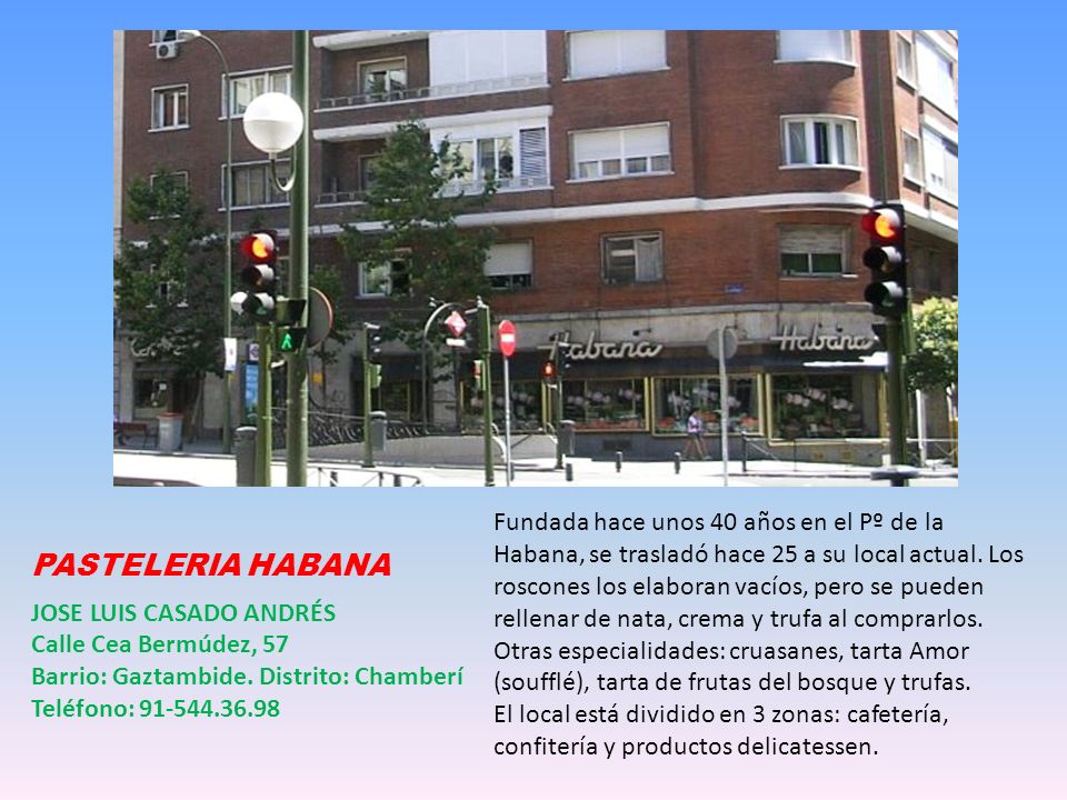 Fundada hace unos 40 años en el Pº de la Habana, se trasladó hace 25 a su local actual. Los roscones los elaboran vacíos, pero se pueden rellenar de nata, crema y trufa al comprarlos. Otras especialidades: cruasanes, tarta Amor (soufflé), tarta de frutas del bosque y trufas.