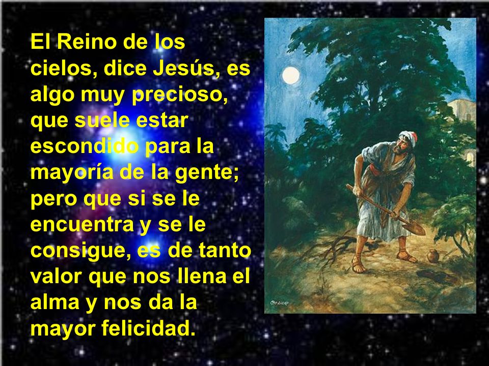 El Reino de los cielos, dice Jesús, es algo muy precioso, que suele estar escondido para la mayoría de la gente; pero que si se le encuentra y se le consigue, es de tanto valor que nos llena el alma y nos da la mayor felicidad.