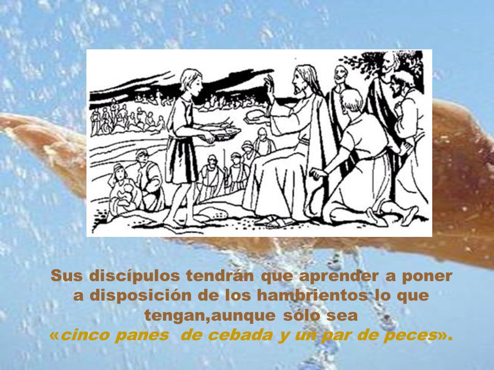 Sus discípulos tendrán que aprender a poner a disposición de los hambrientos lo que tengan,aunque sólo sea «cinco panes de cebada y un par de peces».