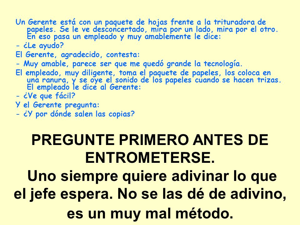 Un Gerente está con un paquete de hojas frente a la trituradora de papeles. Se le ve desconcertado, mira por un lado, mira por el otro. En eso pasa un empleado y muy amablemente le dice:
