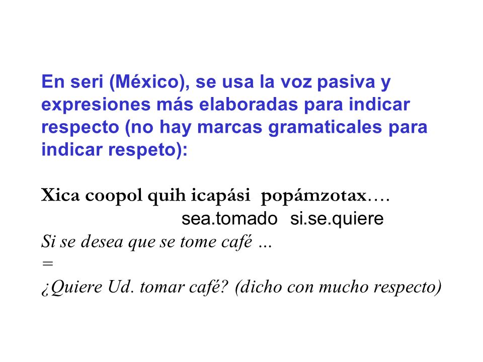 En seri (México), se usa la voz pasiva y expresiones más elaboradas para indicar respecto (no hay marcas gramaticales para indicar respeto): Xica coopol quih icapási popámzotax….