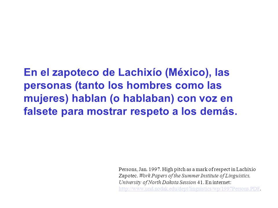 En el zapoteco de Lachixío (México), las personas (tanto los hombres como las mujeres) hablan (o hablaban) con voz en falsete para mostrar respeto a los demás.
