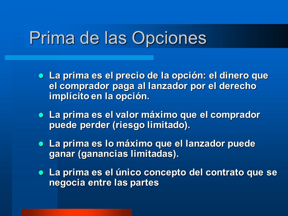 Prima de las Opciones La prima es el precio de la opción: el dinero que el comprador paga al lanzador por el derecho implícito en la opción.