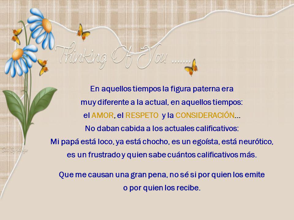 En aquellos tiempos la figura paterna era muy diferente a la actual, en aquellos tiempos: el AMOR, el RESPETO y la CONSIDERACIÓN… No daban cabida a los actuales calificativos: Mi papá está loco, ya está chocho, es un egoísta, está neurótico, es un frustrado y quien sabe cuántos calificativos más.