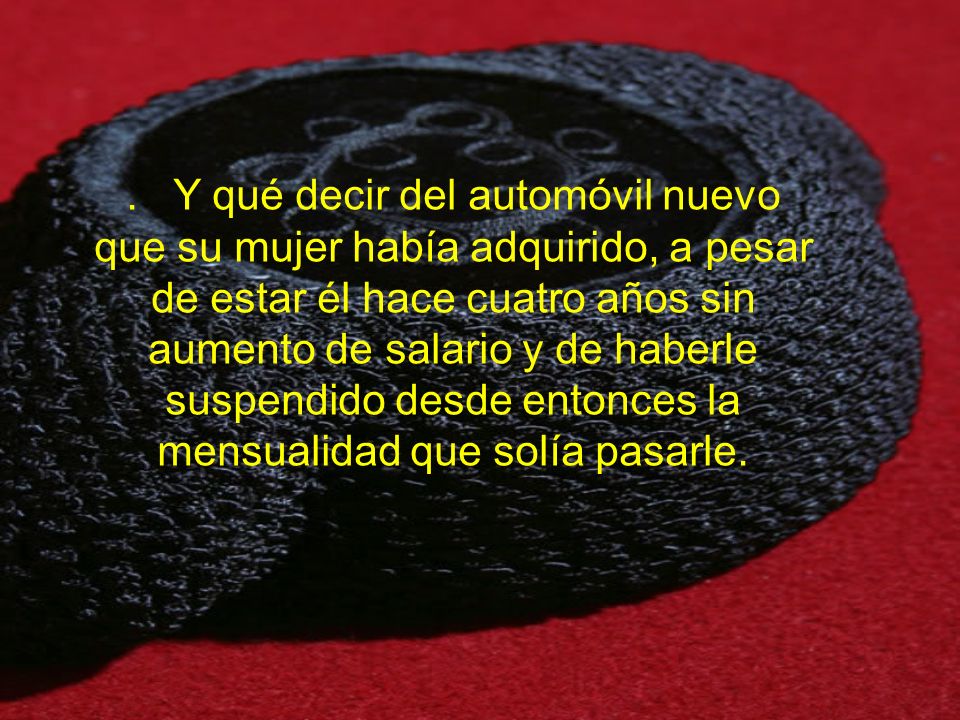 . Y qué decir del automóvil nuevo que su mujer había adquirido, a pesar de estar él hace cuatro años sin aumento de salario y de haberle suspendido desde entonces la mensualidad que solía pasarle.