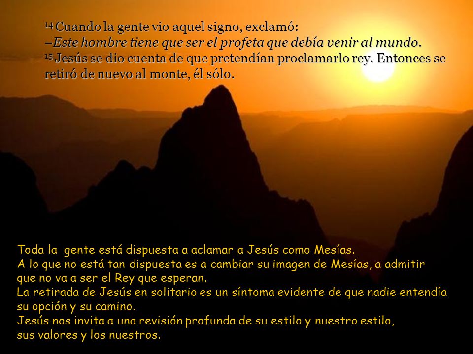 14 Cuando la gente vio aquel signo, exclamó: –Este hombre tiene que ser el profeta que debía venir al mundo. 15 Jesús se dio cuenta de que pretendían proclamarlo rey. Entonces se retiró de nuevo al monte, él sólo.