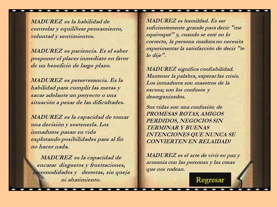MADUREZ es humildad. Es ser suficientemente grande para decir me equivoqué y, cuando se esté en lo correcto, la persona madura no necesita experimentar la satisfacción de decir te lo dije . MADUREZ significa confiabilidad. Mantener la palabra, superar las crisis. Los inmaduros son maestros de la excusa; son los confusos y desorganizados.