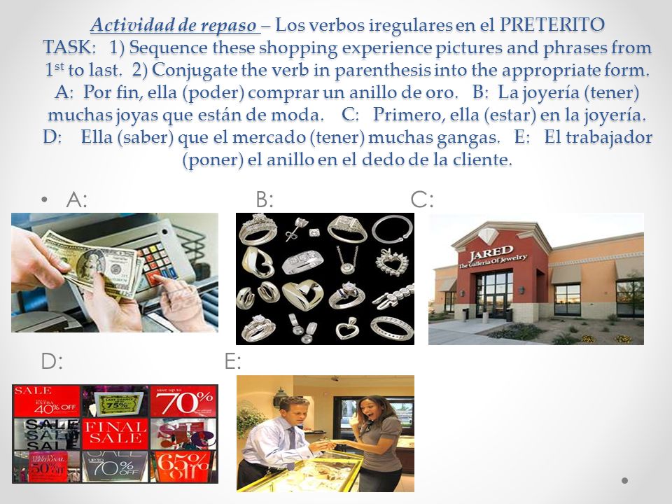 Actividad de repaso – Los verbos iregulares en el PRETERITO TASK: 1) Sequence these shopping experience pictures and phrases from 1st to last. 2) Conjugate the verb in parenthesis into the appropriate form. A: Por fin, ella (poder) comprar un anillo de oro. B: La joyería (tener) muchas joyas que están de moda. C: Primero, ella (estar) en la joyería. D: Ella (saber) que el mercado (tener) muchas gangas. E: El trabajador (poner) el anillo en el dedo de la cliente.